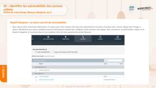 122
Copyright - Tout droit réservé - OFPPT
PARTIE
2
Rapid7 Nexpose : un autre scanner de vulnérabilités
• Nous devons donc maintenant sélectionner un moteur pour notre analyse, bien que nous sélectionnions le moteur d'analyse local, comme indiqué dans l'image ci-
dessus. Maintenant nous avons complété toutes les informations requises pour configurer notre site pour une analyse. Pour commencer la numérisation, cliquez sur le
bouton Enregistrer et numériser dans le coin supérieur droit de notre panneau de console Nexpose.
02 – Identifier les vulnérabilités des services
utilisés
Outils de scan (nmap, Nessus, Nexpose, etc.)
 