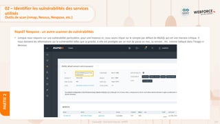 124
Copyright - Tout droit réservé - OFPPT
PARTIE
2
Rapid7 Nexpose : un autre scanner de vulnérabilités
• Lorsque nous cliquons sur une vulnérabilité particulière, pour une instance ici, nous avons cliqué sur le compte par défaut de MySQL qui est une menace critique. Il
nous donnera les informations sur la vulnérabilité telles que sa gravité, si elle est protégée par un mot de passe ou non, sa version , etc. comme indiqué dans l'image ci-
dessous.
02 – Identifier les vulnérabilités des services
utilisés
Outils de scan (nmap, Nessus, Nexpose, etc.)
 