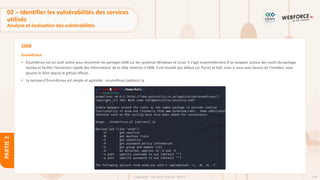 128
Copyright - Tout droit réservé - OFPPT
PARTIE
2
SMB
Enum4Linux
• Enum4linux est un outil utilisé pour énumérer les partages SMB sur les systèmes Windows et Linux. Il s'agit essentiellement d'un wrapper autour des outils du package
Samba et facilite l'extraction rapide des informations de la cible relatives à SMB. Il est installé par défaut sur Parrot et Kali, mais si vous avez besoin de l'installer, vous
pouvez le faire depuis le github officiel.
• La syntaxe d'Enum4Linux est simple et agréable : enum4linux [options] ip
02 – Identifier les vulnérabilités des services
utilisés
Analyse et évaluation des vulnérabilités
 