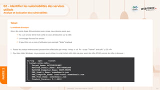 131
Copyright - Tout droit réservé - OFPPT
PARTIE
2
Telnet
La méthode d’analyse
Ainsi, dès notre étape d’énumération avec nmap, nous devons savoir que :
✓ Il y a un service telnet mal caché en cours d'exécution sur la cible
✓ Le message d’acceuil du service
✓ Et peut être un un nom d'utilisateur par exemple "Skidy" impliqué
• Toutes les analyse intéressantes peuvent être effectuées par nmap : nmap -n -sV -Pn --script "*telnet* and safe" -p 23 <IP>
• Pour des cibles Windows, nous pouvons aussi utiliser le script telnet-ntlm-info.nse pour avoir des infos NTLM comme les infos ci-dessous :
02 – Identifier les vulnérabilités des services
utilisés
Analyse et évaluation des vulnérabilités
 
