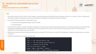 132
Copyright - Tout droit réservé - OFPPT
PARTIE
2
FTP
• File Transfer Protocol (FTP) est, comme son nom l'indique, un protocole utilisé pour permettre le transfert à distance de fichiers sur un réseau. Il utilise un modèle client-
serveur pour ce faire et, comme nous le verrons plus tard, relaie les commandes et les données de manière très efficace.
• Une session FTP typique fonctionne à l'aide de deux canaux :
✓ un canal de commande (parfois appelé le canal de contrôle)
✓ un canal de données
• Comme leur nom l'indique, le canal de commande est utilisé pour transmettre des commandes ainsi que des réponses à ces commandes, tandis que le canal de données
est utilisé pour transférer des données. FTP fonctionne à l'aide d'un protocole client-serveur. Le client initie une connexion avec le serveur. Ce dernier valide les
identifiants de connexion fournis, puis ouvre la session.
• Pendant que la session est ouverte, le client peut exécuter des commandes FTP sur le serveur. Le serveur FTP peut prendre en charge les connexions actives ou passives,
ou les deux.
• Utilisation de starttls pour se connecter à un serveur ftp :
02 – Identifier les vulnérabilités des services
utilisés
Analyse et évaluation des vulnérabilités
 