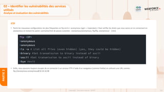 133
Copyright - Tout droit réservé - OFPPT
PARTIE
2
FTP
• Parmi les mauvaises configurations les plus fréquentes en ftp est le « anonymous login ». Cependant, il faut vérifier les droits que nous avons en se connectant en
anonymous en testant les paires username/mot de passes suivantes : anonymous/anonymous, ftp/ftp, anonymous/ (rien)
• Enfin, nous pouvons toujours essayer de se connecter à un serveur FTP à l'aide d'un navigateur (comme Firefox) en utilisant une URL comme :
ftp://anonymous:anonymous@10.10.10.98
02 – Identifier les vulnérabilités des services
utilisés
Analyse et évaluation des vulnérabilités
 