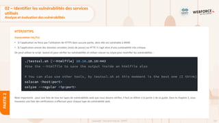 137
Copyright - Tout droit réservé - OFPPT
PARTIE
2
HTTP/HTTPS
Vulnérabilités SSL/TLS
• Si l'application ne force pas l'utilisation de HTTPS dans aucune partie, alors elle est vulnérable à MitM
• Si l'application envoie des données sensibles (mots de passe) via HTTP, il s'agit alors d'une vulnérabilité très critique.
On peut utiliser le script testssl.sh pour vérifier les vulnérabilités et utiliser sslscan ou sslyze pour revérifier les vulnérabilités :
Note importante : pour une liste de tous les types de vulnérabilités web que nous devons vérifier, il faut se référer à la partie 1 de ce guide. Dans le chapitre 3, vous
trouverez une liste des vérifications à effectuer pour chaque type de vulnérabilité web.
02 – Identifier les vulnérabilités des services
utilisés
Analyse et évaluation des vulnérabilités
 