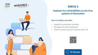 Dans ce module, vous allez :
PARTIE 3
Exploiter les vulnérabilités au sein d’un
système d’information
• Exploiter les vulnérabilités identifiées
• Développer des codes d’exploitation
• Utiliser le premier accès pour continuer tester le SI
15 heures
 