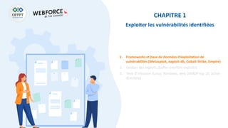 CHAPITRE 1
Exploiter les vulnérabilités identifiées
1. Frameworks et base de données d’exploitation de
vulnérabilités (Metasploit, exploit-db, Cobalt Strike, Empire)
2. Gestion des exploits (buffer overflow exploits)
3. Tests d’intrusion (Linux, Windows, web OWASP top 10, active
directory)
 