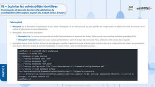 145
Copyright - Tout droit réservé - OFPPT
PARTIE
3
• Metasploit est le framework d'exploitation le plus utilisé. Metasploit est un outil puissant qui peut prendre en charge toutes les phases d'un test d'intrusion, de la
collecte d'informations à la post-exploitation.
• Metasploit a deux versions principales :
✓ Metasploit Pro : La version commerciale qui facilite l'automatisation et la gestion des tâches. Cette version a une interface utilisateur graphique (GUI).
✓ Metasploit Framework : La version open source qui fonctionne à partir de la ligne de commande. Nous utiliserons cette version dans ce guide.
• Metasploit dispose d'une fonction de base de données pour simplifier la gestion de projet et éviter toute confusion lors de la configuration des valeurs des paramètres.
nous devons démarrer la base de données PostgreSQL et ensuite l’initier, avec les commandes suivantes :
Metasploit
01 – Exploiter les vulnérabilités identifiées
Frameworks et base de données d’exploitation de
vulnérabilités (Metasploit, exploit-db, Cobalt Strike, Empire)
 