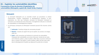146
Copyright - Tout droit réservé - OFPPT
PARTIE
3
• Le framework Metasploit est un ensemble d'outils qui permettent la collecte
d'informations, l'analyse, l'exploitation, le développement d'exploits, la post-
exploitation, etc. Bien que l'utilisation principale de Metasploit Framework se
concentre sur le domaine des tests d'intrusion, il est également utile pour la recherche
de vulnérabilités et le développement d'exploits.
• Les principaux composants du Metasploit Framework peuvent être résumés comme
suit :
✓ msfconsole : l'interface de ligne de commande principale.
✓ Modules : modules de support tels que les exploits, les scanners, les charges
utiles, etc.
✓ Outils : outils autonomes qui faciliteront la recherche de vulnérabilités,
l'évaluation des vulnérabilités ou les tests d'intrusion. Certains de ces outils
sont msfvenom, pattern_create et pattern_offset. Nous couvrirons msfvenom
dans ce module, mais pattern_create et pattern_offset sont des outils utiles
dans le développement d'exploits qui dépassent la portée de ce module.
Metasploit
01 – Exploiter les vulnérabilités identifiées
Frameworks et base de données d’exploitation de
vulnérabilités (Metasploit, exploit-db, Cobalt Strike, Empire)
 