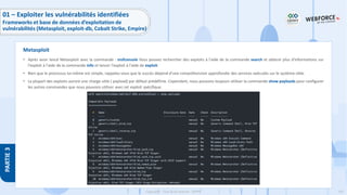 147
Copyright - Tout droit réservé - OFPPT
PARTIE
3
• Après avoir lancé Metasploit avec la commande : msfconsole Vous pouvez rechercher des exploits à l'aide de la commande search et obtenir plus d'informations sur
l'exploit à l'aide de la commande info et lancer l'exploit à l'aide de exploit.
• Bien que le processus lui-même est simple, rappelez-vous que le succès dépend d'une compréhension approfondie des services exécutés sur le système cible.
• La plupart des exploits auront une charge utile ( payload) par défaut prédéfinie. Cependant, nous pouvons toujours utiliser la commande show payloads pour configurer
les autres commandes que nous pouvons utiliser avec cet exploit spécifique.
Metasploit
01 – Exploiter les vulnérabilités identifiées
Frameworks et base de données d’exploitation de
vulnérabilités (Metasploit, exploit-db, Cobalt Strike, Empire)
 