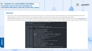 149
Copyright - Tout droit réservé - OFPPT
PARTIE
3
• Notons que le choix d’un payload peut devenir un processus d'essai et d'erreur en raison de restrictions environnementales ou du système d'exploitation telles que les
règles de pare-feu, l'antivirus, l'écriture de fichiers ou le programme effectuant l'exécution de la charge utile n'est pas disponible (par exemple,
payload/python/shell_reverse_tcp ). Certains payloads ouvriront de nouveaux paramètres que vous devrez peut-être définir, l'exécution de la commande show options une
fois de plus peut les afficher. Comme nous pouvons le voir dans l'exemple ci-dessus, un payload de reverse shell nous obligera au moins à définir l'option LHOST (local host)
Metasploit
01 – Exploiter les vulnérabilités identifiées
Frameworks et base de données d’exploitation de
vulnérabilités (Metasploit, exploit-db, Cobalt Strike, Empire)
 