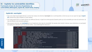 150
Copyright - Tout droit réservé - OFPPT
PARTIE
3
• Nous avons déjà évoqué exploit-db dans la section des moteurs de recherche. Searchsploit est un outil disponible sur Kali Linux qui est une copie hors ligne d’exploit-
dB, contenant des copies d'exploits sur votre système.
• Pour rappel exploit-db est un projet maintenu par Offensive Security. Il s'agit d'une archive gratuite d'exploits publics qui sont rassemblés par le biais de soumissions, de
listes de diffusion et de ressources publiques.
• Nous pouvons rechercher avec searchsploit par nom d'application et/ou type de vulnérabilité. Par exemple, dans l'extrait ci-dessous, nous recherchons sur searchsploit
des exploits liés à Wordpress que nous pouvons utiliser - aucun téléchargement nécessaire !
Exploit-db : searchsploit
01 – Exploiter les vulnérabilités identifiées
Frameworks et base de données d’exploitation de
vulnérabilités (Metasploit, exploit-db, Cobalt Strike, Empire)
 