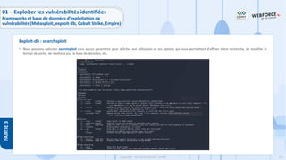 152
Copyright - Tout droit réservé - OFPPT
PARTIE
3
• Nous pouvons exécuter searchsploit sans aucun paramètre pour afficher son utilisation et ses options qui nous permettent d'affiner notre recherche, de modifier le
format de sortie, de mettre à jour la base de données, etc.
Exploit-db : searchsploit
01 – Exploiter les vulnérabilités identifiées
Frameworks et base de données d’exploitation de
vulnérabilités (Metasploit, exploit-db, Cobalt Strike, Empire)
 