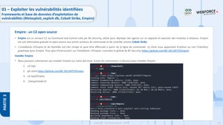 155
Copyright - Tout droit réservé - OFPPT
PARTIE
3
• Empire est un serveur C2 ou Command and Control créé par BC-Security, utilisé pour déployer des agents sur un appareil et exécuter des modules à distance. Empire
est une alternative gratuite et open-source aux autres serveurs de commande et de contrôle comme Cobalt Strike.
• L'installation d'Empire et de Starkiller est très simple et peut être effectuée à partir de la ligne de commande. Le choix nous appartient d'utiliser ou non l'interface
graphique pour Empire. Pour plus d'instructions sur l'installation d'Empire, consultez le github de BC-Security (https://github.com/BC-SECURITY/Empire).
Installer Empire
• Nous pouvons commencer par installer Empire sur notre kali linux. Suivez les instructions ci-dessous pour installer Empire :
1. cd /opt
2. git clone https://github.com/BC-SECURITY/Empire
3. cd /opt/Empire
4. ./setup/install.sh
Empire : un C2 open source
01 – Exploiter les vulnérabilités identifiées
Frameworks et base de données d’exploitation de
vulnérabilités (Metasploit, exploit-db, Cobalt Strike, Empire)
 