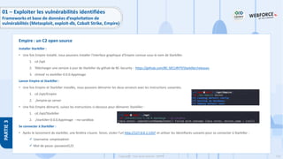 156
Copyright - Tout droit réservé - OFPPT
PARTIE
3
Installer Starkiller :
• Une fois Empire installé, nous pouvons installer l'interface graphique d'Empire connue sous le nom de Starkiller.
1. cd /opt
2. Télécharger une version à jour de Starkiller du github de BC-Security : https://github.com/BC-SECURITY/Starkiller/releases
3. chmod +x starkiller-0.0.0.AppImage
Lancer Empire et Starkiller :
• Une fois Empire et Starkiller installés, nous pouvons démarrer les deux serveurs avec les instructions suivantes.
1. cd /opt/Empire
2. ./empire-ps server
• Une fois Empire démarré, suivez les instructions ci-dessous pour démarrer Starkiller :
1. cd /opt/Starkiller
2. ./starkiller-0.0.0.AppImage --no-sandbox
Se connecter à Starkiller :
• Après le lancement de starkiller, une fenêtre s’ouvre. Sinon, visiter l’url http://127.0.0.1:1337 et utiliser les identifiants suivants pour se connecter à Starkiller :
✓ Username: empireadmin
✓ Mot de passe: password123
Empire : un C2 open source
01 – Exploiter les vulnérabilités identifiées
Frameworks et base de données d’exploitation de
vulnérabilités (Metasploit, exploit-db, Cobalt Strike, Empire)
 