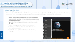 157
Copyright - Tout droit réservé - OFPPT
PARTIE
3
• Maintenant qu'Empire et Starkiller sont installés et fonctionnent, nous pouvons faire une présentation de l'interface graphique pour voir certaines des principales
fonctionnalités d'Empire Vous remarquerez six onglets principaux différents avec lesquels vous interagirez le plus, chacun étant décrit ci-dessous.
✓ Listeners - Similaire à Netcat ou multi/handler pour recevoir les back stagers.
✓ Stagers - Semblable à une charge utile avec des fonctionnalités supplémentaires
pour le déploiement d'agents.
✓ Agents - Utilisé pour interagir avec les agents sur la machine pour effectuer
des "tâches".
✓ Modules - Modules pouvant être utilisés comme outils ou exploits.
✓ Credentials- Rapporte toutes les informations d'identification trouvées
lors de l'utilisation de modules.
✓ Reporting - Un rapport de chaque module et commande exécutés sur
chaque agent.
Empire : un C2 open source
01 – Exploiter les vulnérabilités identifiées
Frameworks et base de données d’exploitation de
vulnérabilités (Metasploit, exploit-db, Cobalt Strike, Empire)
 