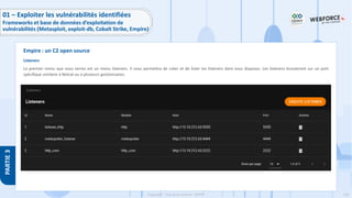 158
Copyright - Tout droit réservé - OFPPT
PARTIE
3
Listeners
Le premier menu que vous verrez est un menu listeners. Il vous permettra de créer et de lister les listeners dont vous disposez. Les listeners écouteront sur un port
spécifique similaire à Netcat ou à plusieurs gestionnaires.
Empire : un C2 open source
01 – Exploiter les vulnérabilités identifiées
Frameworks et base de données d’exploitation de
vulnérabilités (Metasploit, exploit-db, Cobalt Strike, Empire)
 