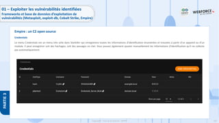 162
Copyright - Tout droit réservé - OFPPT
PARTIE
3
Credentials
Le menu Credentials est un menu très utile dans Starkiller qui enregistrera toutes les informations d'identification énumérées et trouvées à partir d'un appareil ou d'un
module. Il peut enregistrer soit des hachages, soit des passages en clair. Vous pouvez également ajouter manuellement les informations d'identification qu'il ne collecte
pas automatiquement.
Empire : un C2 open source
01 – Exploiter les vulnérabilités identifiées
Frameworks et base de données d’exploitation de
vulnérabilités (Metasploit, exploit-db, Cobalt Strike, Empire)
 