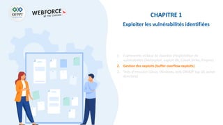 CHAPITRE 1
Exploiter les vulnérabilités identifiées
1. Frameworks et base de données d’exploitation de
vulnérabilités (Metasploit, exploit-db, Cobalt Strike, Empire)
2. Gestion des exploits (buffer overflow exploits)
3. Tests d’intrusion (Linux, Windows, web OWASP top 10, active
directory)
 