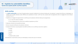 165
Copyright - Tout droit réservé - OFPPT
PARTIE
3
01 – Exploiter les vulnérabilités identifiées
Gestion des exploits (buffer overflow exploits)
• Un buffer overflow (BO) est une faute d’implémentation consistant à déborder de la mémoire allouée pour une opération. La plupart des BO dues au développeur ne
vérifiant pas les tailles mémoires avant d’effectuer des opérations de copie. Les BO sont très courants dans les programmes écrits en langages dits «bas niveaux»
comme le C ou C++
• Plateformes et langages de programmation ne vérifiant pas les opérations mémoires faites par le programmeur
✓ C, C++ pour des raisons de rapidité
✓ C’est au programmeur de s’assurer de la validité des opérations qu’il fait !
• Opérations mémoires de lecture/écriture/copie
• Non (ou mauvaise) vérification des opérations mémoires
• Exemples de fonctions C pouvant générer des Buffer overflow (si on ne vérifie pas avant de les appeler )
✓ strcpy()
✓ strcat()
✓ sprintf()
✓ gets()
✓ scanf(), fscanf(), sscanf()
Potentiellement, toute fonction écrite par le développeur et faisant des accès à la mémoire
Buffer overflow
 