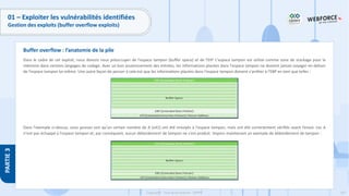 167
Copyright - Tout droit réservé - OFPPT
PARTIE
3
01 – Exploiter les vulnérabilités identifiées
Gestion des exploits (buffer overflow exploits)
Dans le cadre de cet exploit, nous devons nous préoccuper de l'espace tampon (buffer space) et de l'EIP. L'espace tampon est utilisé comme zone de stockage pour la
mémoire dans certains langages de codage. Avec un bon assainissement des entrées, les informations placées dans l'espace tampon ne doivent jamais voyager en dehors
de l'espace tampon lui-même. Une autre façon de penser à cela est que les informations placées dans l'espace tampon doivent s'arrêter à l'EBP en tant que telles :
Dans l'exemple ci-dessus, vous pouvez voir qu'un certain nombre de A (x41) ont été envoyés à l'espace tampon, mais ont été correctement vérifiés avant l’envoi. Les A
n'ont pas échappé à l'espace tampon et, par conséquent, aucun débordement de tampon ne s'est produit. Voyons maintenant un exemple de débordement de tampon :
Buffer overflow : l’anatomie de la pile
 