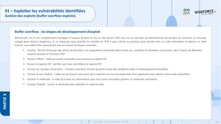 168
Copyright - Tout droit réservé - OFPPT
PARTIE
3
01 – Exploiter les vulnérabilités identifiées
Gestion des exploits (buffer overflow exploits)
Maintenant, les A ont complètement échappé à l'espace tampon et ont en fait atteint l'EIP. Ceci est un exemple de débordement de tampon et comment un mauvais
codage peut devenir dangereux. Si un attaquant peut prendre le contrôle de l'EIP, il peut utiliser le pointeur pour pointer vers un code malveillant et obtenir un shell
inversé. nous allons faire exactement cela en suivant les étapes suivantes :
1. Fuzzing : Permet d'envoyer des octets de données à un programme vulnérable (dans notre cas, crossfire) en itérations croissantes, dans l'espoir de déborder
l'espace tampon et d'écraser l'EIP.
2. Trouver l’offset : l’adresse exacte à laquelle nous écrasons le regitre EIP.
3. Écraser le registre EIP : Vérifier que nous contrôllons le registre EIP.
4. Trouver les mauvais charactères : Certains caractères d'octet peuvent causer des problèmes dans le développement d'exploits.
5. Trouver le bon module : L’idée est de trouver une partie de la mémoire où aucune protection n’est appliquée pour injecter notre code malveillant.
6. Générer le shellcode : à l’aide de toutes les informations que nous avons recueillies générer un shellcode malveillant.
7. Envoyer l’exploit : Lancer le shellcode pour exploiter le système cible.
Buffer overflow : les étapes de développement d’exploit
 