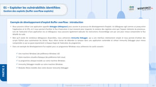 169
Copyright - Tout droit réservé - OFPPT
PARTIE
3
01 – Exploiter les vulnérabilités identifiées
Gestion des exploits (buffer overflow exploits)
• Nous pouvons utiliser une application appelée debugger (débogueur) pour assister le processus de développement d'exploit. Un débogueur agit comme un proxy entre
l'application et le CPU, et il nous permet d'arrêter le flux d'exécution à tout moment pour inspecter le contenu des registres ainsi que l'espace mémoire du processus.
Lors de l'exécution d'une application via un débogueur, nous pouvons également exécuter les instructions d'assemblage une par une pour mieux comprendre le flux
détaillé du code.
• Bien qu'il existe de nombreux débogueurs disponibles, nous utiliserons Immunity Debugger, qui a une interface relativement simple et nous permet d'utiliser des
scripts Python pour automatiser les tâches. Nous allons tenter de déborder le tampon dans une application vulnérable et utiliser Immunity Debugger pour mieux
comprendre ce qui se passe exactement à chaque étape de l'exécution du programme.
• Dans cet exemple de développement d’un exploit pour un programme Windows nous utiliserons les outils suivants :
✓ Une machine Windows (de préférence Windows 10)
✓ Votre machine virtuelle d’attaque (de préférence Kali Linux)
✓ Le programme attaqué installé sur votre machine Windows
✓ Immunity Debugger installé sur votre machine Windows
✓ Modules Mona installés dans votre dossier Immunity Debugger
Exemple de développement d’exploit Buffer overflow : introduction
 