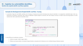 171
Copyright - Tout droit réservé - OFPPT
PARTIE
3
01 – Exploiter les vulnérabilités identifiées
Gestion des exploits (buffer overflow exploits)
• La première étape de tout Buffer overflow est le fuzzing. Le fuzzing nous permet d'envoyer des octets de données à un programme vulnérable (dans notre cas,
Vulnserver) en itérations croissantes, dans l'espoir de déborder l'espace tampon et d'écraser l'EIP. Tout d'abord, écrivons un simple script de fuzzing Python sur notre
machine Kali. Votre script devrait ressembler à ceci :
Le code effectue les opérations suivantes :
1. Définit la variable "buffer" égale à 100 A.
2. Effectue une boucle while, en envoyant chaque itération croissante de A à Vulnserver et en s'arrêtant lorsque Vulnserver plante.
Exemple de développement d’exploit Buffer overflow : Fuzzing
 