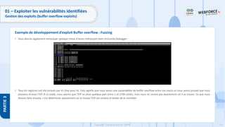 173
Copyright - Tout droit réservé - OFPPT
PARTIE
3
01 – Exploiter les vulnérabilités identifiées
Gestion des exploits (buffer overflow exploits)
• Vous devriez également remarquer quelque chose d'assez intéressant dans Immunity Debugger :
• Tous les registres ont été écrasés par 41 (hex pour A). Cela signifie que nous avons une vulnérabilité de buffer overflow entre nos mains et nous avons prouvé que nous
pouvons écraser l'EIP. À ce stade, nous savons que l'EIP se situe quelque part entre 1 et 2700 octets, mais nous ne savons pas exactement où il se trouve. Ce que nous
devons faire ensuite, c'est déterminer exactement où se trouve l'EIP (en octets) et tenter de le contrôler.
Exemple de développement d’exploit Buffer overflow : Fuzzing
 
