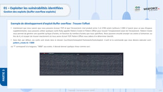 174
Copyright - Tout droit réservé - OFPPT
PARTIE
3
01 – Exploiter les vulnérabilités identifiées
Gestion des exploits (buffer overflow exploits)
• maintenant que nous savons que nous pouvons écraser l'EIP et que l'écrasement s'est produit entre 1 et 2700 octets (utilisons 3 000 à l'avenir pour un peu d’espace
supplémentaire), nous pouvons utiliser quelques outils Ruby appelés Pattern Create et Pattern Offset pour trouver l'emplacement exact de l'écrasement. Pattern Create
nous permet de générer une quantité cyclique d'octets, en fonction du nombre d'octets que nous spécifions. Nous pouvons ensuite envoyer ces octets à Vulnserver, au
lieu de A, et essayer de trouver exactement où nous avons écrasé l'EIP. Pattern Offset nous aidera à le déterminer bientôt.
• Dans Kali, par défaut, ces outils sont situés dans le dossier /usr/share/metasploit-framework/tools/exploit. L'outil et la commande que nous devons exécuter sont :
pattern_create.rb -l 3000
où "l" correspond à la longueur, "3000" aux octets. Il devrait donner quelque chose comme ceci:
Exemple de développement d’exploit Buffer overflow : Trouver l’offset
 
