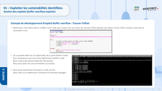 175
Copyright - Tout droit réservé - OFPPT
PARTIE
3
01 – Exploiter les vulnérabilités identifiées
Gestion des exploits (buffer overflow exploits)
• Maintenant, nous allons devoir modifier notre code pour inclure tous les octets qui viennent d'être générés par Pattern Create. Notre nouveau code devrait
ressembler à ceci :
• Où la variable offset est un copier/coller de la sortie Pattern Create.
Vous remarquerez que nous avons légèrement modifié le code.
Nous n'avons plus besoin d'exécuter des boucles,
Nous avons donc mis une commande try à la place.
• Nous avons juste besoin d'envoyer ce code une fois.
Alors, allons-y et redémarrons Vulnserver et Immunity Debugger.
Exemple de développement d’exploit Buffer overflow : Trouver l’offset
 