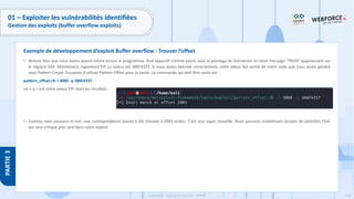 176
Copyright - Tout droit réservé - OFPPT
PARTIE
3
01 – Exploiter les vulnérabilités identifiées
Gestion des exploits (buffer overflow exploits)
• Notons bien que nous avons quand même écrasé le programme. Tout apparaît comme avant, avec le plantage de Vulnserver et notre message "TRUN" apparaissant sur
le registre EAX. Maintenant, regardonsl'EIP. La valeur est 386F4337. Si nous avons exécuté correctement, cette valeur fait partie de notre code que nous avons généré
avec Pattern Create. Essayons d'utiliser Pattern Offset pour le savoir. La commande qui doit être saisie est :
pattern_offset.rb -l 3000 -q 386F4337
où « q » est notre valeur EIP. Voici les résultats :
• Comme nous pouvons le voir, une correspondance exacte a été trouvée à 2003 octets. C'est une super nouvelle. Nous pouvons maintenant essayer de contrôler l'EIP,
qui sera critique plus tard dans notre exploit.
Exemple de développement d’exploit Buffer overflow : Trouver l’offset
 