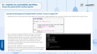 177
Copyright - Tout droit réservé - OFPPT
PARTIE
3
01 – Exploiter les vulnérabilités identifiées
Gestion des exploits (buffer overflow exploits)
• Maintenant que nous savons que l'EIP est après 2003 octets, nous pouvons modifier légèrement notre code pour confirmer notre contrôle. Voici le code mis à jour :
• Donc, maintenant la variable shellcode est de retour à un tas de A et
quatre B. Ce que nous faisons ici, c'est envoyer 2003 A pour tenter
d'atteindre, mais pas d'écraser, l'EIP. Ensuite, nous envoyons quatre B,
qui devraient écraser l'EIP avec 42424242. N'oublions pas que l'EIP a
une longueur de quatre octets, donc si nous écrasons avec succès,
nous aurons le contrôle total et nous serons en bonne voie pour rooter.
Exécutons le code et regardons :
• Notre EIP indique "42424242" comme nous l'espérions.
Maintenant, nous devons faire quelques recherches sur le fonctionnement
de Vulnserver et sur les caractères d'octet avec lesquels il est compatible
afin de finaliser notre exploit.
Exemple de développement d’exploit Buffer overflow : Écraser le registre EIP
 