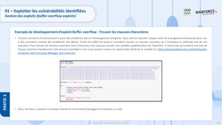 178
Copyright - Tout droit réservé - OFPPT
PARTIE
3
01 – Exploiter les vulnérabilités identifiées
Gestion des exploits (buffer overflow exploits)
• Certains caractères d'octet peuvent causer des problèmes dans le développement d'exploits. Nous devons exécuter chaque octet via le programme Vulnserver pour voir
si des caractères causent des problèmes. Par défaut, l'octet nul (x00) est toujours considéré comme un mauvais caractère car il tronquera le shellcode lors de son
exécution. Pour trouver les mauvais caractères dans Vulnserver, nous pouvons ajouter une variable supplémentaire de "badchars" à notre code qui contient une liste de
chaque caractère hexadécimal. Cela devrait ressembler à ceci (vous pouvez trouver un copier/coller facile de la variable ici): https://www.bulbsecurity.com/finding-bad-
characters-with-immunity-debugger-and-mona-py/
• Alors, fermons / rouvrons à nouveau Vulnserver et Immunity Debugger et renvoyons ce code.
Exemple de développement d’exploit Buffer overflow : Trouver les mauvais charactères
 