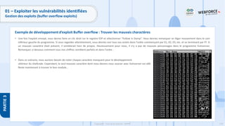179
Copyright - Tout droit réservé - OFPPT
PARTIE
3
01 – Exploiter les vulnérabilités identifiées
Gestion des exploits (buffer overflow exploits)
• Une fois l'exploit envoyé, vous devrez faire un clic droit sur le registre ESP et sélectionner "Follow in Dump". Vous devriez remarquer un léger mouvement dans le coin
inférieur gauche du programme. Si vous regardez attentivement, vous devriez voir tous vos octets dans l'ordre commençant par 01, 02, 03, etc. et se terminant par FF. Si
un mauvais caractère était présent, il semblerait hors de propos. Heureusement pour nous, il n'y a pas de mauvais personnages dans le programme Vulnserver.
Remarquez ci-dessous comment tous nos chiffres semblent parfaits et dans l'ordre :
• Dans ce scénario, nous aurions besoin de noter chaque caractère manquant pour le développement
ultérieur du shellcode. Cependant, le seul mauvais caractère dont nous devons nous soucier avec Vulnserver est x00.
Reste maintenant à trouver le bon module…
Exemple de développement d’exploit Buffer overflow : Trouver les mauvais charactères
 