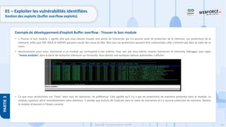 181
Copyright - Tout droit réservé - OFPPT
PARTIE
3
01 – Exploiter les vulnérabilités identifiées
Gestion des exploits (buffer overflow exploits)
• « Trouver le bon module » signifie dire que nous devons trouver une partie de Vulnserver qui n'a aucune sorte de protection de la mémoire. Les protections de la
mémoire, telles que DEP, ASLR et SafeSEH peuvent causer des maux de tête. Bien que ces protections puissent être contournées, elles n'entrent pas dans le cadre de ce
cours.
• Heureusement pour nous, Vulnserver a un module qui correspond à nos critères. Pour voir par vous-même, rouvrez Vulnserver et Immunity Debugger, puis tapez
"!mona modules" dans la barre de recherche inférieure sur Immunity. Vous devriez voir quelques options potentielles s'afficher :
• Ce que nous recherchons est "False" dans tous les domaines, de préférence. Cela signifie qu'il n'y a pas de protections de mémoire présentes dans le module. Le
module supérieur attire immédiatement notre attention. Il semble que essfunc.dll s'exécute dans le cadre de Vulnserver et n'a aucune protection de mémoire. Notons
le module et passons à l'étape suivante.
Exemple de développement d’exploit Buffer overflow : Trouver le bon module
 