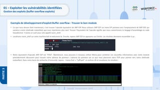 182
Copyright - Tout droit réservé - OFPPT
PARTIE
3
01 – Exploiter les vulnérabilités identifiées
Gestion des exploits (buffer overflow exploits)
• Ce que nous devons faire maintenant, c'est trouver l'opcode équivalent de JMP ESP. Nous utilisons JMP ESP car notre EIP pointera vers l'emplacement de JMP ESP, qui
sautera à notre shellcode malveillant que nous injecterons plus tard. Trouver l'équivalent de l'opcode signifie que nous convertissons le langage d'assemblage en code
hexadécimal. Il existe un outil pour cela appelé nasm_shell.
• Localisons nasm_shell sur votre machine Kali et exécutons-le. Ensuite, tapons JMP ESP et appuyons sur Entrée. Les résultats devraient ressembler à ça :
• Notre équivalent d'opcode JMP ESP est "FFE4". Maintenant, nous pouvons à nouveau utiliser Mona pour combiner ces nouvelles informations avec notre module
précédemment découvert pour trouver notre adresse de pointeur. L'adresse du pointeur est ce que nous placerons dans l'EIP pour pointer vers notre shellcode
malveillant. Dans notre barre de recherche d'immunité, tapons : !mona find -s "xffxe4" -m essfunc.dll et visualisons les résultats :
Exemple de développement d’exploit Buffer overflow : Trouver le bon module
 