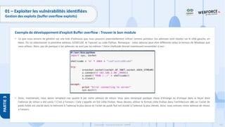 183
Copyright - Tout droit réservé - OFPPT
PARTIE
3
01 – Exploiter les vulnérabilités identifiées
Gestion des exploits (buffer overflow exploits)
• Ce que nous venons de générer est une liste d'adresses que nous pouvons potentiellement utiliser comme pointeur. Les adresses sont situées sur le côté gauche, en
blanc. On va sélectionner la première adresse, 625011AF, et l'ajouter au code Python. Remarque : votre adresse peut être différente selon la version de Windows que
vous utilisez. Alors, pas de panique si les adresses ne sont pas les mêmes ! Votre shellcode devrait maintenant ressembler à ceci :
• Donc, maintenant, nous avons remplacé nos quatre B par notre adresse de retour. Vous avez remarqué quelque chose d'étrange ou d'unique dans la façon dont
l'adresse de retour a été saisie ? C'est à l'envers ! Cela s'appelle en fait Little Endian. Nous devons utiliser le format Little Endian dans l'architecture x86 car l'octet de
poids faible est stocké dans la mémoire à l'adresse la plus basse et l'octet de poids fort est stocké à l'adresse la plus élevée. Ainsi, nous entrons notre adresse de retour
à l'envers.
Exemple de développement d’exploit Buffer overflow : Trouver le bon module
 