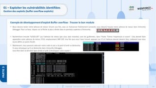 184
Copyright - Tout droit réservé - OFPPT
PARTIE
3
01 – Exploiter les vulnérabilités identifiées
Gestion des exploits (buffer overflow exploits)
• Nous devons tester notre adresse de retour. Encore une fois, avec un Vulnserver fraîchement connecté, nous devons trouver notre adresse de retour dans Immunity
Debugger. Pour ce faire, cliquez sur la flèche la plus à droite dans le panneau supérieur d'Immunity :
• Recherchons ensuite "625011AF" (ou l'adresse de retour que vous avez trouvée), sans les guillemets, dans l'invite "Entrez l'expression à suivre". Cela devrait faire
apparaître votre adresse de retour, FFE4, emplacement JMP ESP. Une fois que vous l'avez trouvé, appuyez sur F2 et l'adresse devrait devenir bleu, indiquant que nous
avons défini un point d'arrêt.
• Maintenant, nous pouvons exécuter notre code et voir si le point d'arrêt se déclenche.
Si vous remarquez qu'il se déclenche dans Immunity Debugger,
vous êtes dans la dernière ligne droite et prêt à développer votre exploit !
Exemple de développement d’exploit Buffer overflow : Trouver le bon module
 