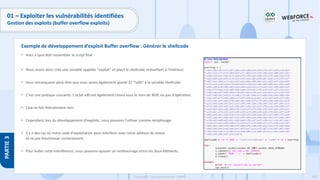187
Copyright - Tout droit réservé - OFPPT
PARTIE
3
01 – Exploiter les vulnérabilités identifiées
Gestion des exploits (buffer overflow exploits)
• Voici à quoi doit ressembler le script final :
• Nous avons donc créé une variable appelée "exploit" et placé le shellcode malveillant à l'intérieur.
• Vous remarquerez peut-être que nous avons également ajouté 32 "x90" à la variable shellcode.
• C'est une pratique courante. L'octet x90 est également connu sous le nom de NOP, ou pas d'opération.
• Cela ne fait littéralement rien.
• Cependant, lors du développement d'exploits, nous pouvons l'utiliser comme remplissage.
• Il y a des cas où notre code d'exploitation peut interférer avec notre adresse de retour
et ne pas fonctionner correctement.
• Pour éviter cette interférence, nous pouvons ajouter un rembourrage entre les deux éléments.
Exemple de développement d’exploit Buffer overflow : Générer le shellcode
 