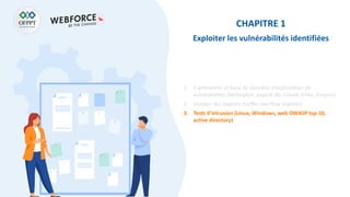 CHAPITRE 1
Exploiter les vulnérabilités identifiées
1. Frameworks et base de données d’exploitation de
vulnérabilités (Metasploit, exploit-db, Cobalt Strike, Empire)
2. Gestion des exploits (buffer overflow exploits)
3. Tests d’intrusion (Linux, Windows, web OWASP top 10,
active directory)
 