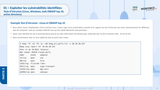 190
Copyright - Tout droit réservé - OFPPT
PARTIE
3
01 – Exploiter les vulnérabilités identifiées
Tests d’intrusion (Linux, Windows, web OWASP top 10,
active directory)
• Nous allons lancer l’exploitation d’une machine linux. Il peut s’agir d’une présentation extraite d’un rapport de test d’intrusion qui omet volontairement les différents
axes de recherche. Seuls les résultats effectifs ainsi qu’une rapide démarche sont présentés.
• Après avoir identifié lors de la reconnaissance passive où cette information est donnée pour white-box test l’ip de la machine cible : 10.10.10.143
• Nous commençons avec un scan rapide de tous les ports avec nmap :
Exemple Test d’intrusion : Linux et OWASP top 10
 