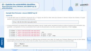 192
Copyright - Tout droit réservé - OFPPT
PARTIE
3
01 – Exploiter les vulnérabilités identifiées
Tests d’intrusion (Linux, Windows, web OWASP top 10,
active directory)
Injection SQL
• Le port 80 étant ouvert, les recherches commencent par ici. Il s’agit du site web d’un hôtel, utilisé pour présenter ce dernier et réserver des chambres. Un rapide
parcourt du site permet de remarquer une URL intéressante :
• On pense directement à une injection SQL. Quelques tests basiques à base de “simples quotes” permettent de mettre en évidence la présence de la vulnérabilité. Deux
possibilités : une Exploitation à la main ou automatisée. Dans le cadre de cette présentation, nous allons automatiser l’exploitation, à l’aide de sqlmap.
• Les commandes ci-dessus permettent de parcourir les différentes bases de données et leurs tables. On récupère ainsi l’utilisateur DBadmin ainsi que son hash. Sqlmap
propose également de tenter de casser ce hash à l’aide de wordlists. Dans le cas de Jarvis, le mot de passe de l’utilisateur est relativement faible.
Exemple Test d’intrusion : Linux et OWASP top 10
 