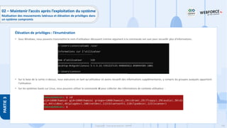 206
Copyright - Tout droit réservé - OFPPT
PARTIE
3
• Sous Windows, nous pouvons transmettre le nom d'utilisateur découvert comme argument à la commande net user pour recueillir plus d'informations.
• Sur la base de la sortie ci-dessus, nous exécutons en tant qu'utilisateur et avons recueilli des informations supplémentaires, y compris les groupes auxquels appartient
l'utilisateur.
• Sur les systèmes basés sur Linux, nous pouvons utiliser la commande id pour collecter des informations de contexte utilisateur :
Élévation de privilèges : l’énumération
02 – Maintenir l’accès après l’exploitation du système
Réalisation des mouvements latéraux et élévation de privilèges dans
un système compromis
 