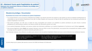 210
Copyright - Tout droit réservé - OFPPT
PARTIE
3
Énumération de la version et de l'architecture du système d'exploitation
• À un moment donné au cours du processus d'élévation des privilèges, nous devrons peut-être nous appuyer sur des exploits du noyau qui exploitent spécifiquement les
vulnérabilités au cœur du système d'exploitation d'une cible. Ces types d'exploits sont conçus pour un type de cible très spécifique par une combinaison particulière de
système d'exploitation et de version.
• Étant donné qu'attaquer une cible avec un exploit de noyau incompatible peut entraîner une instabilité du système (entraînant une perte d'accès et alertant
probablement les administrateurs système), nous devons recueillir des informations précises sur la cible.
• Sur le système d'exploitation Windows, nous pouvons collecter des informations spécifiques sur le système d'exploitation et l'architecture avec l'utilitaire systeminfo.
• Nous pouvons également utiliser findstr avec quelques indicateurs utiles pour filtrer la sortie. Plus précisément, nous pouvons faire correspondre des modèles au début
d'une ligne avec /B et spécifier une chaîne de recherche particulière avec /C :.
Dans l'exemple ci-dessous, nous utiliserons ces options pour extraire le nom du système d'exploitation (Name) ainsi que sa version (Version) et son architecture (System).
La sortie indique que le système cible exécute la version 10.0.19043 de Windows 10 Professionel.
Élévation de privilèges : l’énumération
02 – Maintenir l’accès après l’exploitation du système
Réalisation des mouvements latéraux et élévation de privilèges dans
un système compromis
 