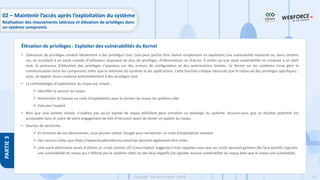 213
Copyright - Tout droit réservé - OFPPT
PARTIE
3
• L’élévation de privilèges conduit idéalement à des privilèges root. Cela peut parfois être réalisé simplement en exploitant une vulnérabilité existante ou, dans certains
cas, en accédant à un autre compte d'utilisateur disposant de plus de privilèges, d'informations ou d'accès. À moins qu'une seule vulnérabilité ne conduise à un shell
root, le processus d'élévation des privilèges s'appuiera sur des erreurs de configuration et des autorisations laxistes. Le Kernel sur les systèmes Linux gère la
communication entre les composants telles que la mémoire du système et les applications. Cette fonction critique nécessite que le noyau ait des privilèges spécifiques ;
ainsi, un exploit réussi conduira potentiellement à des privilèges root.
• La méthodologie d'exploitation du noyau est simple ;
✓ Identifier la version du noyau
✓ Rechercher et trouver un code d'exploitation pour la version du noyau du système cible
✓ Exécuter l'exploit
• Bien que cela semble simple, n'oubliez pas qu'un exploit de noyau défaillant peut entraîner un plantage du système. Assurez-vous que ce résultat potentiel est
acceptable dans le cadre de votre engagement de test d'intrusion avant de tenter un exploit du noyau.
• Sources de recherche :
✓ En fonction de vos découvertes, vous pouvez utiliser Google pour rechercher un code d'exploitation existant.
✓ Des sources telles que https://www.linuxkernelcves.com/cves peuvent également être utiles.
✓ Une autre alternative serait d'utiliser un script comme LES (Linux Exploit Suggester) mais rappelez-vous que ces outils peuvent générer des faux positifs (signaler
une vulnérabilité du noyau qui n'affecte pas le système cible) ou des faux négatifs (ne signaler aucune vulnérabilité du noyau bien que le noyau soit vulnérable).
Élévation de privilèges : Exploiter des vulnérabilités du Kernel
02 – Maintenir l’accès après l’exploitation du système
Réalisation des mouvements latéraux et élévation de privilèges dans
un système compromis
 