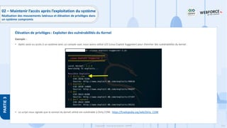 214
Copyright - Tout droit réservé - OFPPT
PARTIE
3
Exemple :
• Après avoir eu accès à un système avec un compte user, nous avons utilisé LES (Linux Exploit Suggester) pour chercher des vulnérabilités du kernel :
• Le script nous signale que la version du kernel utilisé est vulnérable à Dirty COW : https://fr.wikipedia.org/wiki/Dirty_COW
Élévation de privilèges : Exploiter des vulnérabilités du Kernel
02 – Maintenir l’accès après l’exploitation du système
Réalisation des mouvements latéraux et élévation de privilèges dans
un système compromis
 