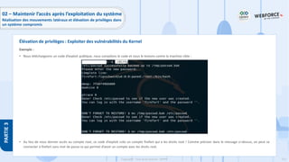 215
Copyright - Tout droit réservé - OFPPT
PARTIE
3
Exemple :
• Nous téléchargeons un code d’exploit publique, nous compilons le code et nous le testons contre la machine cible :
• Au lieu de nous donner accès au compte root, ce code d’exploit crée un compte firefart qui a les droits root ! Comme préciser dans le message ci-dessus, on peut se
connecter à firefart sans mot de passe ce qui permet d’avoir un compte avec les droits root.
Élévation de privilèges : Exploiter des vulnérabilités du Kernel
02 – Maintenir l’accès après l’exploitation du système
Réalisation des mouvements latéraux et élévation de privilèges dans
un système compromis
 