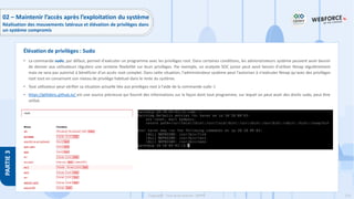 216
Copyright - Tout droit réservé - OFPPT
PARTIE
3
• La commande sudo, par défaut, permet d'exécuter un programme avec les privilèges root. Dans certaines conditions, les administrateurs système peuvent avoir besoin
de donner aux utilisateurs réguliers une certaine flexibilité sur leurs privilèges. Par exemple, un analyste SOC junior peut avoir besoin d'utiliser Nmap régulièrement
mais ne sera pas autorisé à bénéficier d'un accès root complet. Dans cette situation, l'administrateur système peut l’autoriser à n'exécuter Nmap qu'avec des privilèges
root tout en conservant son niveau de privilège habituel dans le reste du système.
• Tout utilisateur peut vérifier sa situation actuelle liée aux privilèges root à l'aide de la commande sudo -l.
• https://gtfobins.github.io/ est une source précieuse qui fournit des informations sur la façon dont tout programme, sur lequel on peut avoir des droits sudo, peut être
utilisé.
Élévation de privilèges : Sudo
02 – Maintenir l’accès après l’exploitation du système
Réalisation des mouvements latéraux et élévation de privilèges dans
un système compromis
 