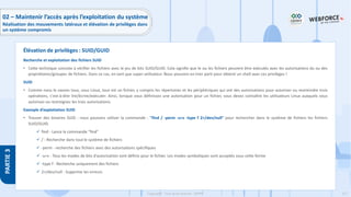 217
Copyright - Tout droit réservé - OFPPT
PARTIE
3
Recherche et exploitation des fichiers SUID
• Cette technique consiste à vérifier les fichiers avec le jeu de bits SUID/GUID. Cela signifie que le ou les fichiers peuvent être exécutés avec les autorisations du ou des
propriétaires/groupes de fichiers. Dans ce cas, en tant que super-utilisateur. Nous pouvons en tirer parti pour obtenir un shell avec ces privilèges !
SUID
• Comme nous le savons tous, sous Linux, tout est un fichier, y compris les répertoires et les périphériques qui ont des autorisations pour autoriser ou restreindre trois
opérations, c'est-à-dire lire/écrire/exécuter. Ainsi, lorsque vous définissez une autorisation pour un fichier, vous devez connaître les utilisateurs Linux auxquels vous
autorisez ou restreignez les trois autorisations.
Exemple d’exploitation SUID
• Trouver des binaires SUID : nous pouvons utiliser la commande : "find / -perm -u=s -type f 2>/dev/null" pour rechercher dans le système de fichiers les fichiers
SUID/GUID.
✓ find - Lance la commande "find"
✓ / - Recherche dans tout le système de fichiers
✓ -perm - recherche des fichiers avec des autorisations spécifiques
✓ -u=s - Tous les modes de bits d'autorisation sont définis pour le fichier. Les modes symboliques sont acceptés sous cette forme
✓ -type f - Recherche uniquement des fichiers
✓ 2>/dev/null - Supprime les erreurs
Élévation de privilèges : SUID/GUID
02 – Maintenir l’accès après l’exploitation du système
Réalisation des mouvements latéraux et élévation de privilèges dans
un système compromis
 
